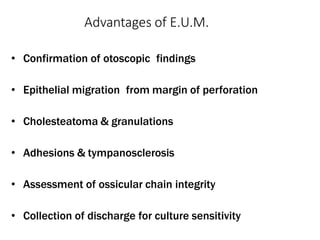 Advantages of E.U.M.
• Confirmation of otoscopic findings
• Epithelial migration from margin of perforation
• Cholesteatoma & granulations
• Adhesions & tympanosclerosis
• Assessment of ossicular chain integrity
• Collection of discharge for culture sensitivity
 
