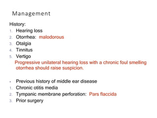 Management
History:
1. Hearing loss
2. Otorrhea: malodorous
3. Otalgia
4. Tinnitus
5. Vertigo
Progressive unilateral hearing loss with a chronic foul smelling
otorrhea should raise suspicion.
⦁ Previous history of middle ear disease
1. Chronic otitis media
2. Tympanic membrane perforation: Pars flaccida
3. Prior surgery
 