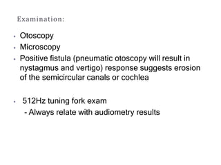 Examination:
⦁ Otoscopy
⦁ Microscopy
⦁ Positive fistula (pneumatic otoscopy will result in
nystagmus and vertigo) response suggests erosion
of the semicircular canals or cochlea
⦁ 512Hz tuning fork exam
- Always relate with audiometry results
 