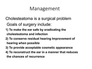 Management
Cholesteatoma is a surgical problem
Goals of surgery include:
1) To make the ear safe by eradicating the
cholesteatoma and infection
2) To conserve residual hearing Improvement of
hearing when possible
3) To provide acceptable cosmetic appearance
4) To reconstruct the ear in a manner that reduces
the chances of recurrence
 