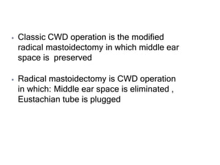 ⦁ Classic CWD operation is the modified
radical mastoidectomy in which middle ear
space is preserved
⦁ Radical mastoidectomy is CWD operation
in which: Middle ear space is eliminated ,
Eustachian tube is plugged
 