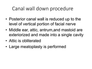 Canal wall down procedure
• Posterior canal wall is reduced up to the
level of vertical portion of facial nerve
• Middle ear, attic, antrum,and mastoid are
exteriorized and made into a single cavity
• Attic is obliterated
• Large meatoplasty is performed
 