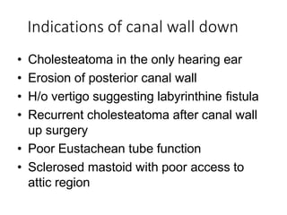 Indications of canal wall down
• Cholesteatoma in the only hearing ear
• Erosion of posterior canal wall
• H/o vertigo suggesting labyrinthine fistula
• Recurrent cholesteatoma after canal wall
up surgery
• Poor Eustachean tube function
• Sclerosed mastoid with poor access to
attic region
 