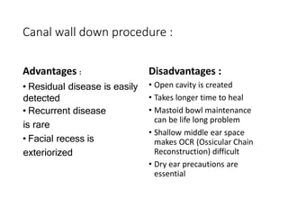 Canal wall down procedure :
Advantages :
• Residual disease is easily
detected
• Recurrent disease
is rare
• Facial recess is
exteriorized
Disadvantages :
• Open cavity is created
• Takes longer time to heal
• Mastoid bowl maintenance
can be life long problem
• Shallow middle ear space
makes OCR (Ossicular Chain
Reconstruction) difficult
• Dry ear precautions are
essential
 