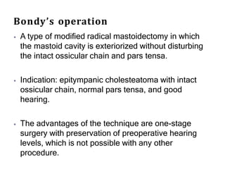 Bondy’s operation
⦁ A type of modified radical mastoidectomy in which
the mastoid cavity is exteriorized without disturbing
the intact ossicular chain and pars tensa.
⦁ Indication: epitympanic cholesteatoma with intact
ossicular chain, normal pars tensa, and good
hearing.
⦁ The advantages of the technique are one-stage
surgery with preservation of preoperative hearing
levels, which is not possible with any other
procedure.
 