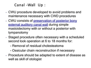 Canal -Wall Up :
⦁ CWU procedure developed to avoid problems and
maintenance necessary with CWD procedures
⦁ CWU consists of preservation of posterior bony
external auditory canal wall during simple
mastoidectomy with or without a posterior with
tympanotomy
⦁ Staged procedure often necessary with a scheduled
second look operation at 6 to 18 months for:
- Removal of residual cholesteatoma
- Ossicular chain reconstruction if necessary
⦁ Procedure should be adapted to extent of disease as
well as skill of otologist
 