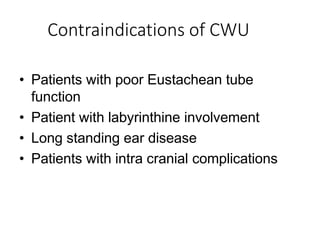 Contraindications of CWU
• Patients with poor Eustachean tube
function
• Patient with labyrinthine involvement
• Long standing ear disease
• Patients with intra cranial complications
 