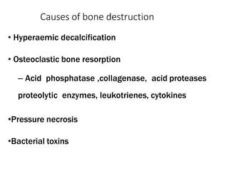 Causes of bone destruction
• Hyperaemic decalcification
• Osteoclastic bone resorption
– Acid phosphatase ,collagenase, acid proteases
proteolytic enzymes, leukotrienes, cytokines
•Pressure necrosis
•Bacterial toxins
 