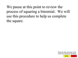 EXIT BACK We pause at this point to review the process of squaring a binomial.  We will use this procedure to help us complete the square. Press the right arrow key or the enter key to advance the slides 