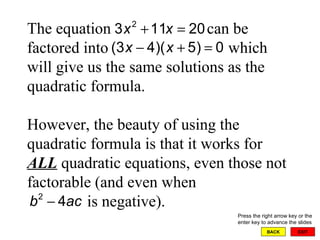 EXIT BACK The equation  can be factored into  which will give us the same solutions as the quadratic formula.  However, the beauty of using the quadratic formula is that it works for  ALL  quadratic equations, even those not factorable (and even when    is negative). Press the right arrow key or the enter key to advance the slides 
