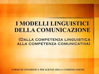 I MODELLI LINGUISTICI
DELLA COMUNICAZIONE
(Dalla competenza linguistica
alla competenza comunicativa)

Corso di linguistica per Scienze della comunicazione

 