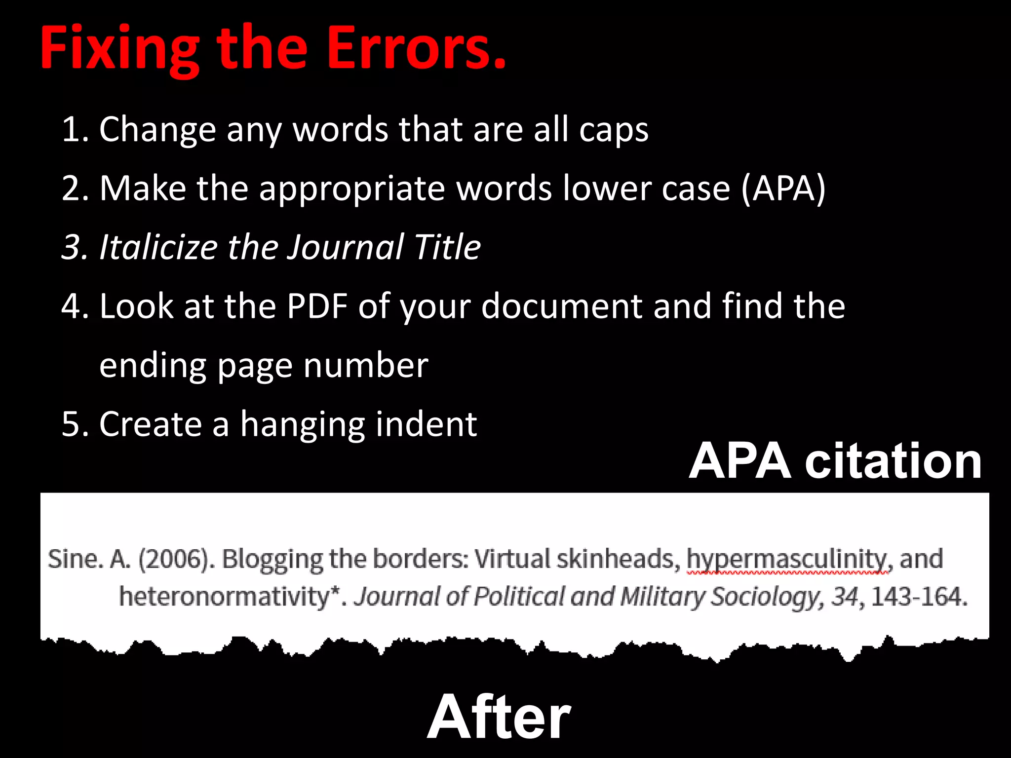 Fixing the Errors.
1. Change any words that are all caps
2. Make the appropriate words lower case (APA)
3. Italicize the Journal Title
4. Look at the PDF of your document and find the
ending page number
5. Create a hanging indent
After
APA citation
 