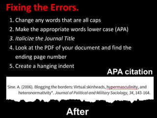 Fixing the Errors.
1. Change any words that are all caps
2. Make the appropriate words lower case (APA)
3. Italicize the Journal Title
4. Look at the PDF of your document and find the
ending page number
5. Create a hanging indent
After
APA citation
 