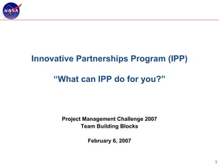 Innovative Partnerships Program (IPP)

     “What can IPP do for you?”



       Project Management Challenge 2007
              Team Building Blocks

               February 6, 2007


                                           1
 