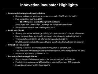 Innovation Incubator Highlights

• Centennial Challenges - Incentive Prizes
       – Seeking technology solutions from new sources for NASA and the nation
       – Five competition events in 2009
              • $3.65M in prizes awarded to eight different teams
       – Announced new Green Flight Challenge for supper-efficient aircraft
       – Will announce several new challenges in 2010
• FAST and CRuSR
       – Seeking to advance technology maturity and promote use of commercial services.
       – Using parabolic flight services for zero and reduced-gravity technology testing
       – 19 projects flown in 2009, will offer similar opportunity in 2010
       – CRuSR program initiated to support future use of suborbital vehicles for research
• Innovation Transfusion
       – Seeking to tap into external sources of innovation to benefit NASA.
       – Two Innovation Ambassadors assignments begun in 2009, more planned for 2010
       – Innovation Scout visits planed for 2010
• Innovative Technology Initiative
       – Supporting proof-of-concept projects for “game-changing” technologies
       – Funded 20 projects across NASA in 2009, selected from over 230 proposals
       – Expanding program for 2010 and beyond
 