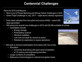 Centennial Challenges

Plans for 2010 and Beyond
• Next round of Power Beaming and Strong Tether Challenges in 2010
• Green Flight Challenge in July, 2011 – eight teams already registered

•   Prize ideas solicited from the public and across NASA – about 200
    ideas generated                                                           Green Flight
•   Will announce several new challenges in 2010 with $5.5M available for prizes
      • Candidates include:
           • Energy storage
           • Participatory science
           • Miniature satellites
           • Low-cost concepts for access to space
           • Robotics for exploration or space operations
                                                                          Power Beaming

• Will seek to enhance participation and impact with new prizes
    • Education
          • University-level along with open-level competition
          • K-12 science and engineering activities
    • Larger numbers of competitors
    • Relevance of technologies to national and global needs
 