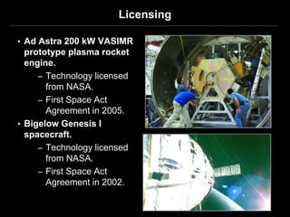 Licensing

• Ad Astra 200 kW VASIMR
  prototype plasma rocket
  engine.
     – Technology licensed
       from NASA.
     – First Space Act
       Agreement in 2005.
• Bigelow Genesis I
  spacecraft.
     – Technology licensed
       from NASA.
     – First Space Act
       Agreement in 2002.
 