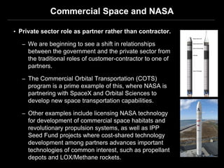 Commercial Space and NASA

• Private sector role as partner rather than contractor.

   – We are beginning to see a shift in relationships
     between the government and the private sector from
     the traditional roles of customer-contractor to one of
     partners.

   – The Commercial Orbital Transportation (COTS)
     program is a prime example of this, where NASA is
     partnering with SpaceX and Orbital Sciences to
     develop new space transportation capabilities.

   – Other examples include licensing NASA technology
     for development of commercial space habitats and
     revolutionary propulsion systems, as well as IPP
     Seed Fund projects where cost-shared technology
     development among partners advances important
     technologies of common interest, such as propellant
     depots and LOX/Methane rockets.
 