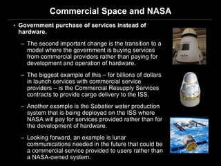 Commercial Space and NASA
• Government purchase of services instead of
 hardware.
  – The second important change is the transition to a
    model where the government is buying services
    from commercial providers rather than paying for
    development and operation of hardware.
  – The biggest example of this – for billions of dollars
    in launch services with commercial service
    providers – is the Commercial Resupply Services
    contracts to provide cargo delivery to the ISS.
  – Another example is the Sabatier water production
    system that is being deployed on the ISS where
    NASA will pay for services provided rather than for
    the development of hardware.
  – Looking forward, an example is lunar
    communications needed in the future that could be
    a commercial service provided to users rather than
    a NASA-owned system.
 