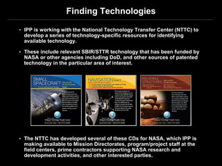 Finding Technologies

• IPP is working with the National Technology Transfer Center (NTTC) to
 develop a series of technology-specific resources for identifying
 available technology.

• These include relevant SBIR/STTR technology that has been funded by
 NASA or other agencies including DoD, and other sources of patented
 technology in the particular area of interest.




• The NTTC has developed several of these CDs for NASA, which IPP is
 making available to Mission Directorates, program/project staff at the
 field centers, prime contractors supporting NASA research and
 development activities, and other interested parties.
 