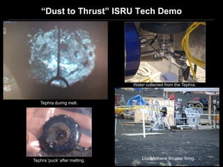 “Dust to Thrust” ISRU Tech Demo




                               Water collected from the Tephra.



   Tephra during melt.




Tephra ‘puck’ after melting.       Lox/Methane thruster firing.
 