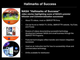 Hallmarks of Success

NASA “Hallmarks of Success”
video stories highlighting some of NASA’s premier
Infusion and Commercialization successes
•   About 75 videos, most on SBIR/STTR firms

•   Can be found on NASA TV, DVDs, SBIR/STTR website, YouTube,
    and iTunes

•   Dozens of videos documenting successful technology
    development between NASA and small business through the
    SBIR/STTR Programs

•   Featured technologies reflect transfer and mission integration
    successes

•   Used as an instruction tool for how to successfully infuse and
    commercialize technology

•   DVDs available for distribution
 