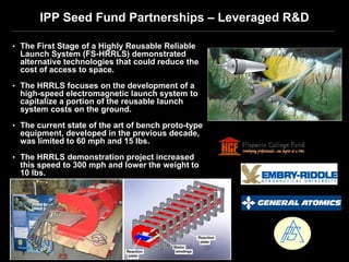 IPP Seed Fund Partnerships – Leveraged R&D

• The First Stage of a Highly Reusable Reliable
  Launch System (FS-HRRLS) demonstrated
  alternative technologies that could reduce the
  cost of access to space.
• The HRRLS focuses on the development of a
  high-speed electromagnetic launch system to
  capitalize a portion of the reusable launch
  system costs on the ground.
• The current state of the art of bench proto-type
  equipment, developed in the previous decade,
  was limited to 60 mph and 15 lbs.
• The HRRLS demonstration project increased
  this speed to 300 mph and lower the weight to
  10 lbs.
 