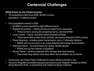 Centennial Challenges
NASA Prizes for the Citizen-Inventor
• 19 competitions held since 2005, $4.5M in prizes
  awarded to 13 different teams

•   Five competition events in 2009
      • $3.65M in prizes awarded to eight different teams
      • Regolith Excavation – robotic devices to exploit lunar resources
           • Three winners, among 23 competing teams, claimed $750K
      • Lunar Lander – robust, reusable rocket-powered vehicles
           • Three teams flew a total of five vehicles, two teams shared $1.65M in prizes
      • Power Beaming – wireless power transmission over a 1 kilometer distance
           • $900K won by one team in an unprecedented technology demonstration
      • Astronaut Glove – new techniques for strong, flexible gloves
           • $350K won by two veteran competitors
      • Strong Tether – seeking materials 50% stronger than best existing
           • Two-meter long carbon nano-tube tether demonstrated, but no winner

•   Announced new Green Flight Challenge for super-efficient aircraft in July
•   Venue for Regolith Excavation became permanent Lunar Regolith Testbed at NASA
    Ames Research Park, in partnership with California Space Authority
 