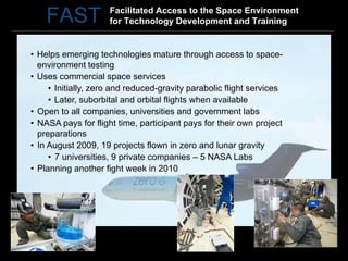 Facilitated Access to the Space Environment
    FAST             for Technology Development and Training


• Helps emerging technologies mature through access to space-
  environment testing
• Uses commercial space services
     • Initially, zero and reduced-gravity parabolic flight services
     • Later, suborbital and orbital flights when available
• Open to all companies, universities and government labs
• NASA pays for flight time, participant pays for their own project
  preparations
• In August 2009, 19 projects flown in zero and lunar gravity
     • 7 universities, 9 private companies – 5 NASA Labs
• Planning another fight week in 2010
 