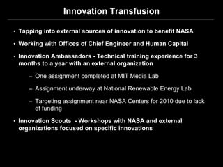 Innovation Transfusion

• Tapping into external sources of innovation to benefit NASA

• Working with Offices of Chief Engineer and Human Capital

• Innovation Ambassadors - Technical training experience for 3
 months to a year with an external organization

     – One assignment completed at MIT Media Lab

     – Assignment underway at National Renewable Energy Lab

     – Targeting assignment near NASA Centers for 2010 due to lack
       of funding

• Innovation Scouts - Workshops with NASA and external
 organizations focused on specific innovations
 