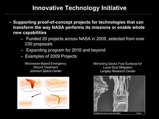 Innovative Technology Initiative

• Supporting proof-of-concept projects for technologies that can
 transform the way NASA performs its missions or enable whole
 new capabilities
     – Funded 20 projects across NASA in 2009, selected from over
       230 proposals
     – Expanding program for 2010 and beyond
     – Examples of 2009 Projects
       Microwave-Based Emergency        Mimicking Gecko Foot Surfaces for
            Wound Treatment                   Lunar Dust Mitigation
          Johnson Space Center              Langley Research Center
 