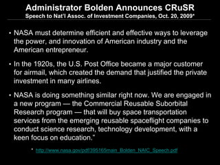 Administrator Bolden Announces CRuSR
     Speech to Nat’l Assoc. of Investment Companies, Oct. 20, 2009*


• NASA must determine efficient and effective ways to leverage
 the power, and innovation of American industry and the
 American entrepreneur.
• In the 1920s, the U.S. Post Office became a major customer
 for airmail, which created the demand that justified the private
 investment in many airlines.
• NASA is doing something similar right now. We are engaged in
 a new program — the Commercial Reusable Suborbital
 Research program — that will buy space transportation
 services from the emerging reusable spaceflight companies to
 conduct science research, technology development, with a
 keen focus on education.”
       * http://www.nasa.gov/pdf/395165main_Bolden_NAIC_Speech.pdf

                                                                     24
 