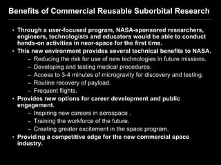 Benefits of Commercial Reusable Suborbital Research

• Through a user-focused program, NASA-sponsored researchers,
  engineers, technologists and educators would be able to conduct
  hands-on activities in near-space for the first time.
• This new environment provides several technical benefits to NASA.
     – Reducing the risk for use of new technologies in future missions.
     – Developing and testing medical procedures.
     – Access to 3-4 minutes of microgravity for discovery and testing.
     – Routine recovery of payload.
     – Frequent flights.
• Provides new options for career development and public
  engagement.
     – Inspiring new careers in aerospace .
     – Training the workforce of the future.
     – Creating greater excitement in the space program.
• Providing a competitive edge for the new commercial space
  industry.
 