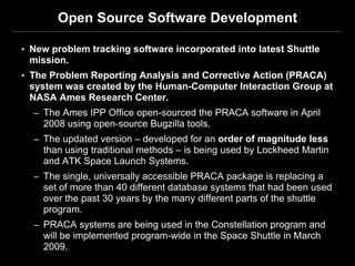 Open Source Software Development

• New problem tracking software incorporated into latest Shuttle
 mission.
• The Problem Reporting Analysis and Corrective Action (PRACA)
 system was created by the Human-Computer Interaction Group at
 NASA Ames Research Center.
  – The Ames IPP Office open-sourced the PRACA software in April
    2008 using open-source Bugzilla tools.
  – The updated version – developed for an order of magnitude less
    than using traditional methods – is being used by Lockheed Martin
    and ATK Space Launch Systems.
  – The single, universally accessible PRACA package is replacing a
    set of more than 40 different database systems that had been used
    over the past 30 years by the many different parts of the shuttle
    program.
  – PRACA systems are being used in the Constellation program and
    will be implemented program-wide in the Space Shuttle in March
    2009.
 