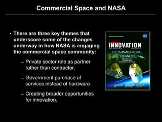 Commercial Space and NASA


• There are three key themes that
 underscore some of the changes
 underway in how NASA is engaging
 the commercial space community:
    – Private sector role as partner
      rather than contractor.
    – Government purchase of
      services instead of hardware.
    – Creating broader opportunities
      for innovation.
 