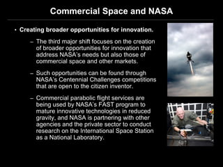 Commercial Space and NASA

• Creating broader opportunities for innovation.

     – The third major shift focuses on the creation
       of broader opportunities for innovation that
       address NASA’s needs but also those of
       commercial space and other markets.
     – Such opportunities can be found through
       NASA’s Centennial Challenges competitions
       that are open to the citizen inventor.
     – Commercial parabolic flight services are
       being used by NASA’s FAST program to
       mature innovative technologies in reduced
       gravity, and NASA is partnering with other
       agencies and the private sector to conduct
       research on the International Space Station
       as a National Laboratory.
 