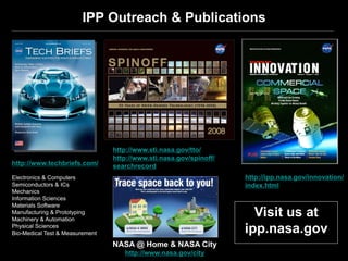 IPP Outreach & Publications




                                 http://www.sti.nasa.gov/tto/
                                 http://www.sti.nasa.gov/spinoff/
http://www.techbriefs.com/       searchrecord
Electronics & Computers                                             http://ipp.nasa.gov/innovation/
Semiconductors & ICs                                                index.html
Mechanics
Information Sciences
Materials Software
Manufacturing & Prototyping
Machinery & Automation
                                                                      Visit us at
Physical Sciences
Bio-Medical Test & Measurement                                      ipp.nasa.gov
                                 NASA @ Home & NASA City
                                    http://www.nasa.gov/city
 