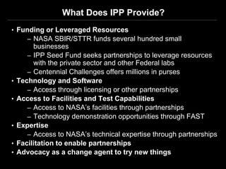 What Does IPP Provide?
• Funding or Leveraged Resources
     – NASA SBIR/STTR funds several hundred small
         businesses
       – IPP Seed Fund seeks partnerships to leverage resources
         with the private sector and other Federal labs
       – Centennial Challenges offers millions in purses
•   Technology and Software
       – Access through licensing or other partnerships
•   Access to Facilities and Test Capabilities
       – Access to NASA’s facilities through partnerships
       – Technology demonstration opportunities through FAST
•   Expertise
       – Access to NASA’s technical expertise through partnerships
•   Facilitation to enable partnerships
•   Advocacy as a change agent to try new things
 