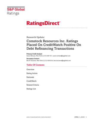Research Update:
Comstock Resources Inc. Ratings
Placed On CreditWatch Positive On
Debt Refinancing Transactions
Primary Credit Analyst:
Aaron McLean, New York (1) 212-438-7211; aaron.mclean@spglobal.com
Secondary Contact:
Ben B Tsocanos, New York (1) 212-438-5014; ben.tsocanos@spglobal.com
Table Of Contents
Overview
Rating Action
Rationale
CreditWatch
Related Criteria
Ratings List
WWW.STANDARDANDPOORS.COM/RATINGSDIRECT APRIL 3, 2018 1
 