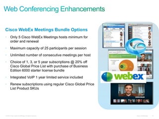 Cisco Confidential 10© 2010 Cisco and/or its affiliates. All rights reserved. Cisco Confidential 10© 2010 Cisco and/or its affiliates. All rights reserved.
Cisco WebEx Meetings Bundle Options
• Only 5 Cisco WebEx Meetings hosts minimum for
order and renewal
• Maximum capacity of 25 participants per session
• Unlimited number of consecutive meetings per host
• Choice of 1, 3, or 5 year subscriptions @ 20% off
Cisco Global Price List with purchase of Business
Edition 6000 starter license bundle
• Integrated VoIP 1 year limited service included
• Renew subscriptions using regular Cisco Global Price
List Product SKUs
 