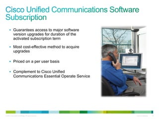 © 2010 Cisco and/or its affiliates. All rights reserved. Cisco Confidential 18
 Guarantees access to major software
version upgrades for duration of the
activated subscription term
 Most cost-effective method to acquire
upgrades
 Priced on a per user basis
 Complement to Cisco Unified
Communications Essential Operate Service
 