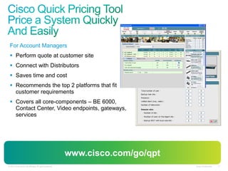 Cisco Confidential 21© 2010 Cisco and/or its affiliates. All rights reserved. Cisco Confidential 21© 2010 Cisco and/or its affiliates. All rights reserved.
For Account Managers
 Perform quote at customer site
 Connect with Distributors
 Saves time and cost
 Recommends the top 2 platforms that fit
customer requirements
 Covers all core-components – BE 6000,
Contact Center, Video endpoints, gateways,
services
www.cisco.com/go/qpt
 