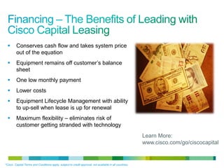 © 2010 Cisco and/or its affiliates. All rights reserved. Cisco Confidential 22
 Conserves cash flow and takes system price
out of the equation
 Equipment remains off customer’s balance
sheet
 One low monthly payment
 Lower costs
 Equipment Lifecycle Management with ability
to up-sell when lease is up for renewal
 Maximum flexibility – eliminates risk of
customer getting stranded with technology
*Cisco Capital Terms and Conditions apply, subject to credit approval, not available in all countries.
Learn More:
www.cisco.com/go/ciscocapital
 