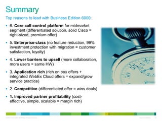 © 2010 Cisco and/or its affiliates. All rights reserved. Cisco Confidential 23
Top reasons to lead with Business Edition 6000:
 6. Core call control platform for midmarket
segment (differentiated solution, solid Cisco =
right-sized, premium offer)
 5. Enterprise-class (no feature reduction, 99%
investment protection with migration = customer
satisfaction, loyalty)
 4. Lower barriers to upsell (more collaboration,
more users = same HW)
 3. Application rich (rich on box offers +
integrated WebEx Cloud offers = expand/grow
service practice)
 2. Competitive (differentiated offer = wins deals)
 1. Improved partner profitability (cost-
effective, simple, scalable = margin rich)
 