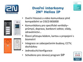 Dveřní interkomy
2N® Helios IP
• Dveřní hlasová a video komunikace plně
kompatibilní se CISCO BE6000
• Komunikátory pro specifické vertikály–
průmysl, doprava, bankovní sektor, vlády,
zdravotnictví…
• Řízení přístupu kódem, kartou a propojení s
biometrií
• Integrace se zabezpečením budovy, CCTV,
docházkou
• Jednoduchá konfigurace
• Schváleno pro slevový program SIP
 