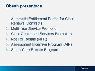 Obsah prezentace
1. Automatic Entitlement Period for Cisco
Renewal Contracts
2. Multi Year Service Promotion
3. Cisco Accredited Services Promotion
4. Not For Resale (NFR)
5. Assessment Incentive Program (AIP)
6. Smart Care Rebate Program
 