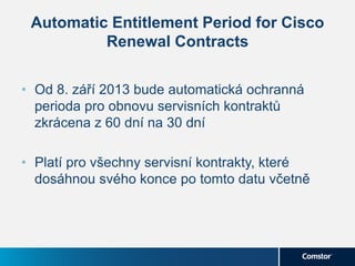 Automatic Entitlement Period for Cisco
Renewal Contracts
• Od 8. září 2013 bude automatická ochranná
perioda pro obnovu servisních kontraktů
zkrácena z 60 dní na 30 dní
• Platí pro všechny servisní kontrakty, které
dosáhnou svého konce po tomto datu včetně
 