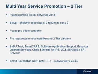 Multi Year Service Promotion – 2 Tier
 Platnost proma do 26. července 2013
 Sleva – přibližně odpovídající 3 rokům za cenu 2
 Pouze pro tříleté kontrakty
 Pro registrované nebo certifikované 2 Tier partnery
 SMARTnet, SmartCARE, Software Application Support, Essential
Operate Services, Cisco Services for IPS, UCS Services a TP
Services
 Smart Foundation (CON-SMBS-….) – multiyear sleva je nižší
 