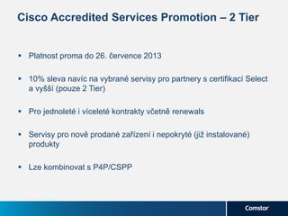 Cisco Accredited Services Promotion – 2 Tier
 Platnost proma do 26. července 2013
 10% sleva navíc na vybrané servisy pro partnery s certifikací Select
a vyšší (pouze 2 Tier)
 Pro jednoleté i víceleté kontrakty včetně renewals
 Servisy pro nově prodané zařízení i nepokryté (již instalované)
produkty
 Lze kombinovat s P4P/CSPP
 