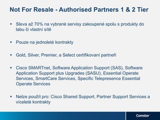 Not For Resale - Authorised Partners 1 & 2 Tier
 Sleva až 70% na vybrané servisy zakoupené spolu s produkty do
labu či vlastní sítě
 Pouze na jednoleté kontrakty
 Gold, Silver, Premier, a Select certifikovaní partneři
 Cisco SMARTnet, Software Application Support (SAS), Software
Application Support plus Upgrades (SASU), Essential Operate
Services, SmartCare Services, Specific Telepresence Essential
Operate Services
 Nelze použít pro: Cisco Shared Support, Partner Support Services a
víceleté kontrakty
 